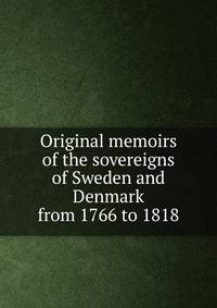 Original memoirs of the sovereigns of Sweden and Denmark from 1766 to 1818