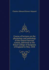 Course of lectures on the physiology and pathology of the central nervous system, delivered at the Royal College of Surgeons of England in May, 1858