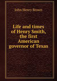 Life and times of Henry Smith, the first American governor of Texas