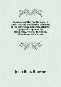 Resources of the Pacific slope; a statistical and descriptive summary of the mines and minerals, climate, topography, agriculture, commerce, . west of the Rocky Mountains, with a sket