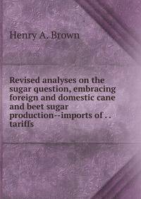 Revised analyses on the sugar question, embracing foreign and domestic cane and beet sugar production--imports of . . tariffs .