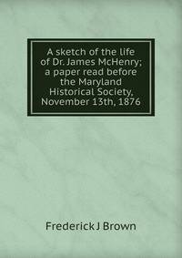 A sketch of the life of Dr. James McHenry; a paper read before the Maryland Historical Society, November 13th, 1876