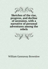 Sketches of the rise, progress, and decline of secession, with a narrative of personal adventures among the rebels