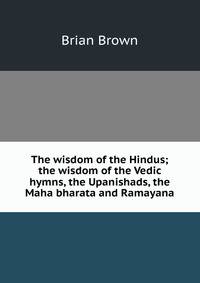 The wisdom of the Hindus; the wisdom of the Vedic hymns, the Upanishads, the Maha bharata and Ramayana