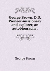 George Brown, D.D. Pioneer-missionary and explorer, an autobiography;