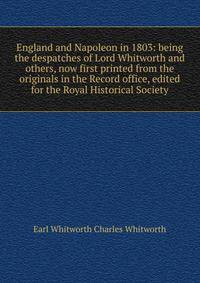 England and Napoleon in 1803: being the despatches of Lord Whitworth and others, now first printed from the originals in the Record office, edited for the Royal Historical Society