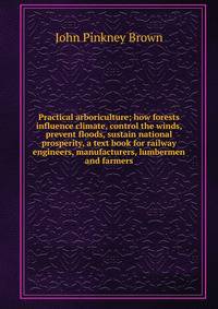Practical arboriculture; how forests influence climate, control the winds, prevent floods, sustain national prosperity, a text book for railway engineers, manufacturers, lumbermen and farmers