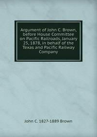 Argument of John C. Brown, before House Committee on Pacific Railroads, January 25, 1878, in behalf of the Texas and Pacific Railway Company
