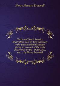 North and South America illustrated: from its first discovery to the present administration; giving an account of the early discoveries by the . Dutch, etc., etc. . / by Henry Brownell