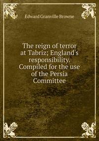 The reign of terror at Tabriz; England's responsibility. Compiled for the use of the Persia Committee