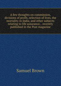 A few thoughts on commission, divisions of profit, selection of lives, the mortality in India, and other subjects relating to life assurance, . recently published in the Post magazine