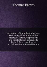 Anecdotes of the animal kingdom, containing illustrations of the characters, habits, dispositions, and capabilities of quadrupeds, birds, fishes, . supplement to Goldsmith's Animated Nature