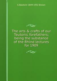 The arts &amp; crafts of our Teutonic forefathers; being the substance of the Rhind lectures for 1909
