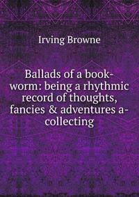Ballads of a book-worm: being a rhythmic record of thoughts, fancies &amp; adventures a-collecting
