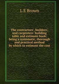 The contractors', builders', and carpenters' building table and estimate book: being a systematic, thorough and practical method by which to estimate the cost.