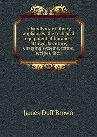 A handbook of library appliances: the technical equipment of libraries: fittings, furniture, charging systems, forms, recipes, &amp;c.;