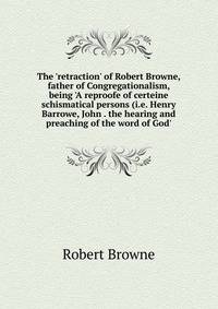 The 'retraction' of Robert Browne, father of Congregationalism, being 'A reproofe of certeine schismatical persons (i.e. Henry Barrowe, John . the hearing and preaching of the word of God'