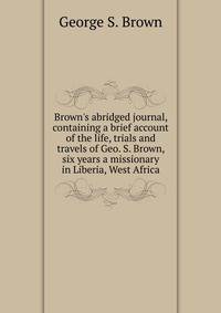Brown's abridged journal, containing a brief account of the life, trials and travels of Geo. S. Brown, six years a missionary in Liberia, West Africa