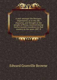 A year amongst the Persians; impressions as to the life, character, and thought of the people of Persia, received during twelve month's residence in that country in the years 1887-8