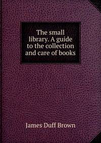 The small library. A guide to the collection and care of books