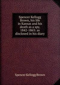 Spencer Kellogg Brown, his life in Kansas and his death as a spy, 1842-1863: as disclosed in his diary