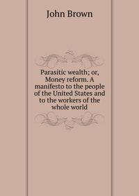 Parasitic wealth; or, Money reform. A manifesto to the people of the United States and to the workers of the whole world