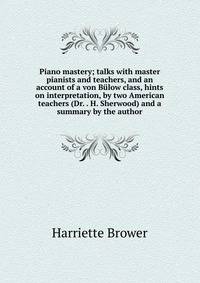 Piano mastery; talks with master pianists and teachers, and an account of a von Bulow class, hints on interpretation, by two American teachers (Dr. . H. Sherwood) and a summary by the author