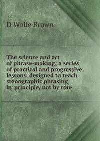 The science and art of phrase-making; a series of practical and progressive lessons, designed to teach stenographic phrasing by principle, not by rote