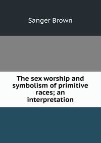 The sex worship and symbolism of primitive races; an interpretation
