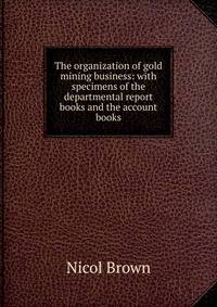 The organization of gold mining business: with specimens of the departmental report books and the account books