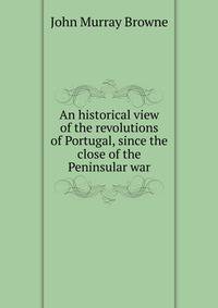 An historical view of the revolutions of Portugal, since the close of the Peninsular war
