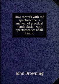 How to work with the spectroscope: a manual of practical manipulation with spectroscopes of all kinds,