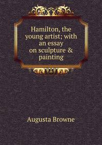 Hamilton, the young artist; with an essay on sculpture &amp; painting