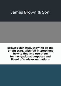 Brown's star atlas, showing all the bright stars, with full instructions how to find and use them for navigational purposes and Board of trade examinations