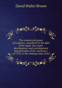The commercial power of Congress, considered in the light of its origin: the origin, development, and contemporary interpretation of the commerce . of 1778, to the embargo laws of Jef