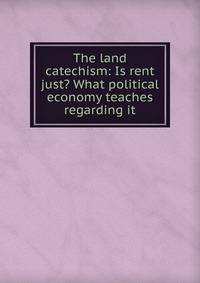 The land catechism: Is rent just? What political economy teaches regarding it