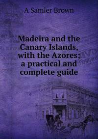 Madeira and the Canary Islands, with the Azores; a practical and complete guide