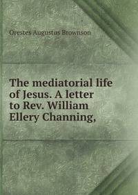 The mediatorial life of Jesus. A letter to Rev. William Ellery Channing, .