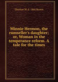 Minnie Hermon, the rumseller's daughter; or, Woman in the temperance reform. A tale for the times