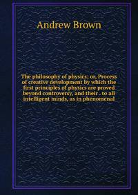 The philosophy of physics; or, Process of creative development by which the first principles of physics are proved beyond controversy, and their . to all intelligent minds, as in phenomenal