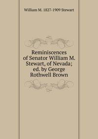 Reminiscences of Senator William M. Stewart, of Nevada; ed. by George Rothwell Brown