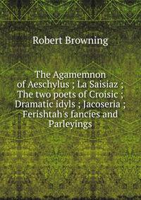 The Agamemnon of Aeschylus ; La Saisiaz ; The two poets of Croisic ; Dramatic idyls ; Jacoseria ; Ferishtah's fancies and Parleyings