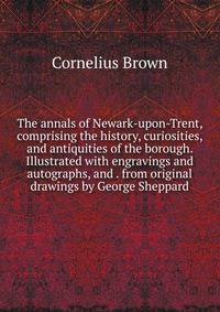 The annals of Newark-upon-Trent, comprising the history, curiosities, and antiquities of the borough. Illustrated with engravings and autographs, and . from original drawings by George Sheppard