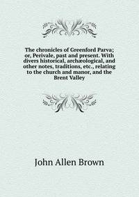 The chronicles of Greenford Parva; or, Perivale, past and present. With divers historical, arch?ological, and other notes, traditions, etc., relating to the church and manor, and the Brent Valley