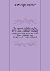 The complete herbalist: or, The people their own physicians by the use of nature's remedies; describing the great curative properties found in the . together with comprehensive essays on sexual