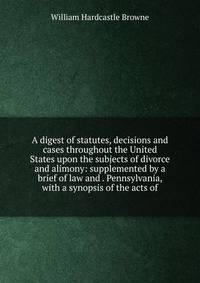 A digest of statutes, decisions and cases throughout the United States upon the subjects of divorce and alimony: supplemented by a brief of law and . Pennsylvania, with a synopsis of the acts of