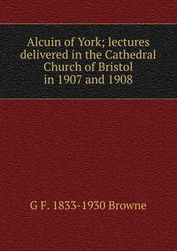 Alcuin of York; lectures delivered in the Cathedral Church of Bristol in 1907 and 1908
