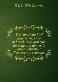 The American bird fancier; or, How to breed, rear, and care for song and domestic birds: with their diseases and remedies