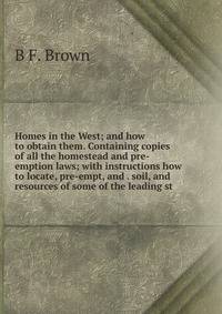 Homes in the West; and how to obtain them. Containing copies of all the homestead and pre-emption laws; with instructions how to locate, pre-empt, and . soil, and resources of some of the leading st