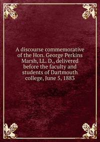 A discourse commemorative of the Hon. George Perkins Marsh, LL. D., delivered before the faculty and students of Dartmouth college, June 5, 1883